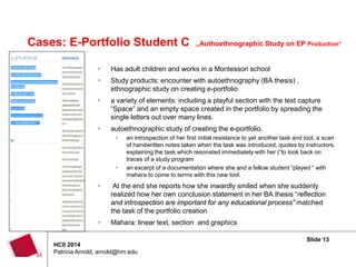 Slide 13
HCII 2014
Patricia Arnold, arnold@hm.edu
Cases: E-Portfolio Student C „Authoethnographic Study on EP Production“
 Has adult children and works in a Montessori school
 Study products: encounter with autoethnography (BA thesis) ,
ethnographic study on creating e-portfolio
 a variety of elements: including a playful section with the text capture
“Space” and an empty space created in the portfolio by spreading the
single letters out over many lines.
 autoethnographic study of creating the e-portfolio.
 an introspection of her first initial resistance to yet another task and tool, a scan
of handwritten notes taken when the task was introduced, quotes by instructors
explaining the task which resonated immediately with her (“to look back on
traces of a study program
 an excerpt of a documentation where she and a fellow student “played “ with
mahara to come to terms with this new tool.
 At the end she reports how she inwardly smiled when she suddenly
realized how her own conclusion statement in her BA thesis “reflection
and introspection are important for any educational process” matched
the task of the portfolio creation
 Mahara: linear text, section and graphics
 
