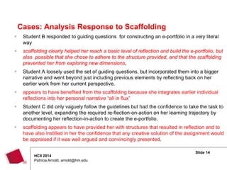 Slide 14
HCII 2014
Patricia Arnold, arnold@hm.edu
 Student B responded to guiding questions for constructing an e-portfolio in a very literal
way
 scaffolding clearly helped her reach a basic level of reflection and build the e-portfolio, but
also possible that she chose to adhere to the structure provided, and that the scaffolding
prevented her from exploring new dimensions,
 Student A loosely used the set of guiding questions, but incorporated them into a bigger
narrative and went beyond just including previous elements by reflecting back on her
earlier work from her current perspective.
 appears to have benefited from the scaffolding because she integrates earlier individual
reflections into her personal narrative “all in flux”
 Student C did only vaguely follow the guidelines but had the confidence to take the task to
another level, expanding the required re-flection-on-action on her learning trajectory by
documenting her reflection-in-action to create the e-portfolio.
 scaffolding appears to have provided her with structures that resulted in reflection and to
have also instilled in her the confidence that any creative solution of the assignment would
be appraised if it was well argued and convincingly presented.
Cases: Analysis Response to Scaffolding
 