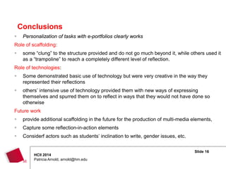 Slide 16
HCII 2014
Patricia Arnold, arnold@hm.edu
 Personalization of tasks with e-portfolios clearly works
Role of scaffolding:
 some “clung” to the structure provided and do not go much beyond it, while others used it
as a “trampoline” to reach a completely different level of reflection.
Role of technologies:
 Some demonstrated basic use of technology but were very creative in the way they
represented their reflections
 others’ intensive use of technology provided them with new ways of expressing
themselves and spurred them on to reflect in ways that they would not have done so
otherwise
Future work
 provide additional scaffolding in the future for the production of multi-media elements,
 Capture some reflection-in-action elements
 Considerf actors such as students’ inclination to write, gender issues, etc.
Conclusions
 
