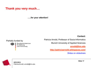 Slide 17
HCII 2014
Patricia Arnold, arnold@hm.edu
Thank you very much…
…..for your attention!
Contact:
Patricia Arnold, Professor of Socio-Informatics
Munich University of Applied Sciences
arnold@hm.edu
http://patriciaarnold.wikispaces.com/
Slides on slideshare
Partially funded by
 