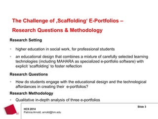 Slide 3
HCII 2014
Patricia Arnold, arnold@hm.edu
Research Setting
 higher education in social work, for professional students
 an educational design that combines a mixture of carefully selected learning
technologies (including MAHARA as specialized e-portfolio software) with
explicit ‘scaffolding’ to foster reflection
Research Questions
 How do students engage with the educational design and the technological
affordances in creating their e-portfolios?
Research Methodology
 Qualitative in-depth analysis of three e-portfolios
The Challenge of ‚Scaffolding‘ E-Portfolios –
Research Questions & Methodology
 