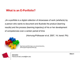 Slide 4
HCII 2014
Patricia Arnold, arnold@hm.edu
„An e-portfolio is a digital collection of showcases of work (artefacts) by
a person who wants to document and illustrate the product (learning
results) and the process (learning trajectory) of his or her development
of competencies over a certain period of time
(Hornung-Prähauser et al. 2007, 14; transl. PA)
What is an E-Portfolio?
http://www.eportfolio.lagcc.cuny.edu/scholars/doc_
20Phongsai/images/eportfolio.jpg
 