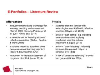 Slide 6
HCII 2014
Patricia Arnold, arnold@hm.edu
Affordances
 innovative method and technology for
learning, teaching and assessment
(Barrett 2003, Hornung-Prähauser et
al. 2007, Arnold et al 2013)
 a valuable tool for fostering students’
reflective capacities (Bäcker, Cendon
& Mörth 2011)
 a suitable means to document one’s
own professional learning trajectory
(Bauer & Baumgartner 2012)
 Instrument for impact assessment of
programs (Arnold & Kumar 2014)
Pitfalls
 students often not familiar with
technologies used AND with reflective
practices (Meyer et al. 2011)
 a risk of “over-acting,” e.g. including
too many items and applying
insufficient selection criteria
(Reinmann & Sippel 2011)
 a risk of “over-reflecting”: reflecting
because it is required, only on a
personal level (ibid)
 A risk of “defensive-reflecting” to avoid
bad grades (Häcker 2005).
E-Portfolios – Literature Review
 