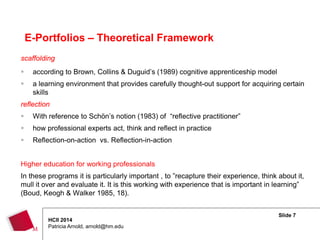 Slide 7
HCII 2014
Patricia Arnold, arnold@hm.edu
scaffolding
 according to Brown, Collins & Duguid’s (1989) cognitive apprenticeship model
 a learning environment that provides carefully thought-out support for acquiring certain
skills
reflection
 With reference to Schön’s notion (1983) of “reflective practitioner”
 how professional experts act, think and reflect in practice
 Reflection-on-action vs. Reflection-in-action
Higher education for working professionals
In these programs it is particularly important , to ”recapture their experience, think about it,
mull it over and evaluate it. It is this working with experience that is important in learning”
(Boud, Keogh & Walker 1985, 18).
E-Portfolios – Theoretical Framework
 