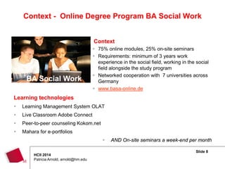 Slide 8
HCII 2014
Patricia Arnold, arnold@hm.edu
Context - Online Degree Program BA Social Work
Context
 75% online modules, 25% on-site seminars
 Requirements: minimum of 3 years work
experience in the social field, working in the social
field alongside the study program
 Networked cooperation with 7 universities across
Germany
 www.basa-online.de
Learning technologies
 Learning Management System OLAT
 Live Classroom Adobe Connect
 Peer-to-peer counseling Kokom.net
 Mahara for e-portfolios
 AND On-site seminars a week-end per month
BA Social Work
 