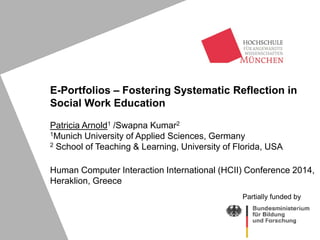 E-Portfolios – Fostering Systematic Reflection in
Social Work Education
Patricia Arnold1 /Swapna Kumar2
1Munich University of Applied Sciences, Germany
2 School of Teaching & Learning, University of Florida, USA
Human Computer Interaction International (HCII) Conference 2014,
Heraklion, Greece
Partially funded by
 