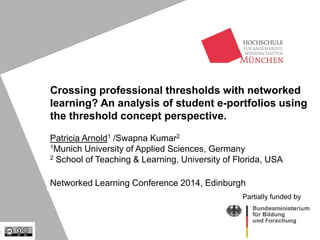 Crossing professional thresholds with networked
learning? An analysis of student e-portfolios using
the threshold concept perspective.
Patricia Arnold1 /Swapna Kumar2
1Munich University of Applied Sciences, Germany
2 School of Teaching & Learning, University of Florida, USA
Networked Learning Conference 2014, Edinburgh
Partially funded by
 