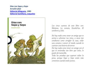 Los cinco cuentos de este libro son:
Mañana, La cometa, Escalofríos, El
sombrero y Solo.
No hay nada como tener un amigo que te
anime a afrontar tus retos, a veces tan
cotidianos como arreglar la casa, volar
una cometa o vencer el miedo cuando te
cuentan una historia de terror.
No hay nada como tener un amigo con el
que te entiendas tan bien que solos, lo
paséis de maravilla.
Toda las pruebas que superan valen la
pena, porque Sapo y Sepo están más
contentos cuando están juntos.
Días con Sapo y Sepo
Arnold Lobel
Editorial Alfaguara, 1985
Editorial Santillana, Loqueleo
 