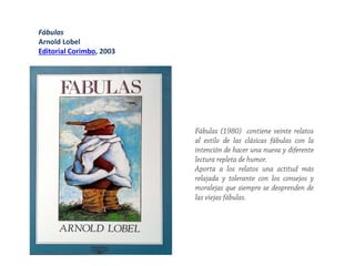 Fábulas
Arnold Lobel
Editorial Corimbo, 2003
Fábulas (1980) contiene veinte relatos
al estilo de las clásicas fábulas con la
intención de hacer una nueva y diferente
lectura repleta de humor.
Aporta a los relatos una actitud más
relajada y tolerante con los consejos y
moralejas que siempre se desprenden de
las viejas fábulas.
 