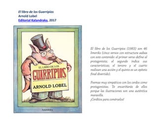 El libro de los Guarripios
Arnold Lobel
Editorial Kalandraka, 2017
El libro de los Guarripios (1983) son 46
limeriks (cinco versos con estructura aabaa
con este contenido: el primer verso define al
protagonista; el segundo indica sus
características; el tercero y el cuarto
realizan una acción y el quinto es un epíteto
final divertido).
Poemas muy simpáticos con los cerdos como
protagonistas. Te encariñarás de ellos
porque las ilustraciones son una auténtica
maravilla.
¡Cerditos para comérselos!
 