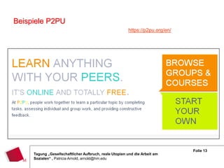 Beispiele P2PU
                                                        https://p2pu.org/en/




                                                                               Folie 13
     Tagung „Gesellschaftlicher Aufbruch, reale Utopien und die Arbeit am
     Sozialen“ , Patricia Arnold, arnold@hm.edu
 