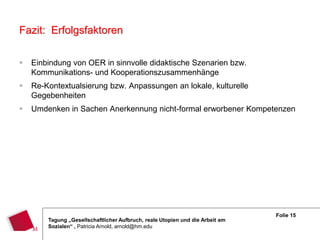 Fazit: Erfolgsfaktoren

   Einbindung von OER in sinnvolle didaktische Szenarien bzw.
    Kommunikations- und Kooperationszusammenhänge
   Re-Kontextualsierung bzw. Anpassungen an lokale, kulturelle
    Gegebenheiten
   Umdenken in Sachen Anerkennung nicht-formal erworbener Kompetenzen




                                                                               Folie 15
        Tagung „Gesellschaftlicher Aufbruch, reale Utopien und die Arbeit am
        Sozialen“ , Patricia Arnold, arnold@hm.edu
 