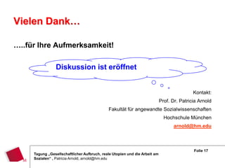 Vielen Dank…

…..für Ihre Aufmerksamkeit!

                Diskussion ist eröffnet


                                                                                            Kontakt:
                                                                            Prof. Dr. Patricia Arnold
                                             Fakultät für angewandte Sozialwissenschaften
                                                                              Hochschule München
                                                                                   arnold@hm.edu



                                                                                            Folie 17
     Tagung „Gesellschaftlicher Aufbruch, reale Utopien und die Arbeit am
     Sozialen“ , Patricia Arnold, arnold@hm.edu
 