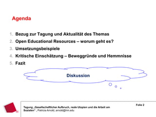 Agenda

1. Bezug zur Tagung und Aktualität des Themas
2. Open Educational Resources – worum geht es?
3. Umsetzungsbeispiele
4. Kritische Einschätzung – Beweggründe und Hemmnisse
5. Fazit

                                        Diskussion




                                                                              Folie 2
       Tagung „Gesellschaftlicher Aufbruch, reale Utopien und die Arbeit am
       Sozialen“ , Patricia Arnold, arnold@hm.edu
 