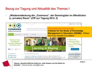 Bezug zur Tagung und Aktualität des Themas I

   „Wiederentdeckung der „Commons“, der Gemeingüter im öffentlichen
    (u. privaten) Raum“ (CfP zur Tagung 2012, 2)



                                                    http://www.oercommons.org/
                                                    Institute for the Study of Knowledge
                                                    Management in Education (ISKME), William
                                                    and Fora Hewlett Foundation




                                                                                   Folie 3
       Tagung „Gesellschaftlicher Aufbruch, reale Utopien und die Arbeit am
       Sozialen“ , Patricia Arnold, arnold@hm.edu
 