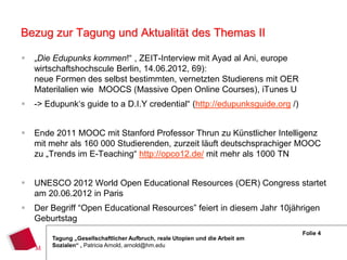 Bezug zur Tagung und Aktualität des Themas II

   „Die Edupunks kommen!“ , ZEIT-Interview mit Ayad al Ani, europe
    wirtschaftshochscule Berlin, 14.06.2012, 69):
    neue Formen des selbst bestimmten, vernetzten Studierens mit OER
    Materilalien wie MOOCS (Massive Open Online Courses), iTunes U
   -> Edupunk‘s guide to a D.I.Y credential“ (http://edupunksguide.org /)


   Ende 2011 MOOC mit Stanford Professor Thrun zu Künstlicher Intelligenz
    mit mehr als 160 000 Studierenden, zurzeit läuft deutschsprachiger MOOC
    zu „Trends im E-Teaching“ http://opco12.de/ mit mehr als 1000 TN


   UNESCO 2012 World Open Educational Resources (OER) Congress startet
    am 20.06.2012 in Paris
   Der Begriff “Open Educational Resources” feiert in diesem Jahr 10jährigen
    Geburtstag
                                                                               Folie 4
        Tagung „Gesellschaftlicher Aufbruch, reale Utopien und die Arbeit am
        Sozialen“ , Patricia Arnold, arnold@hm.edu
 