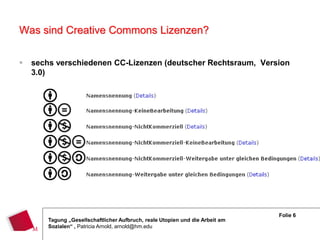 Was sind Creative Commons Lizenzen?

   sechs verschiedenen CC-Lizenzen (deutscher Rechtsraum, Version
    3.0)




                                                                               Folie 6
        Tagung „Gesellschaftlicher Aufbruch, reale Utopien und die Arbeit am
        Sozialen“ , Patricia Arnold, arnold@hm.edu
 