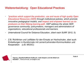 Weiterentwicklung: Open Educational Practices

   “practices which support the production, use and reuse of high quality Open
    Educational Resources (OER) through institutional policies, which promote
    innovative pedagogical models, and respect and empower learners as co-
    producers on their lifelong learning path. OEP address the whole OER
    governance community: policymakers, managers and administrators of
    organizations, educational professionals and learners.
   (International Council for Distance Education, zitiert nach SURF 2012, 5)


   Z.B. Richtlinien und Leitfäden für den Einsatz an Hochschulen, aber auch
    Einbettungen in Kursformate mit Lernen/Lehrenden-Kommunikation und
    Kooperation (z.B. MOOC)




                                                                               Folie 9
        Tagung „Gesellschaftlicher Aufbruch, reale Utopien und die Arbeit am
        Sozialen“ , Patricia Arnold, arnold@hm.edu
 