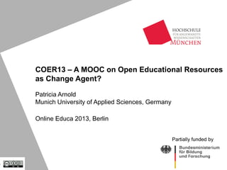 COER13 – A MOOC on Open Educational Resources
as Change Agent?
Patricia Arnold
Munich University of Applied Sciences, Germany
Online Educa 2013, Berlin
Partially funded by

 