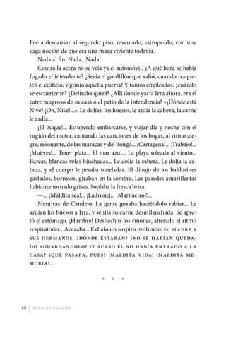 Fue a descansar al segundo piso, reventado, estropeado, con una
              vaga noción de que era una masa viviente todavía.
                  Nada al fin. Nada. ¡Nada!
                  Contra la acera no se veía ya el automóvil. ¿A qué hora se había
              fugado el intendente? ¿Sería el gordiflón que salió, cuando traque-
              teó el edificio, y gimió aquella puerta? Y tantos empleados, ¿cuándo
              se escurrieron? ¿Deliraba quizá? ¿Allí donde yacía Irra ahora, era el
              catre mugroso de su casa o el patio de la intendencia? «¿Dónde está
              Nive? ¡Oh, Nive!...». Le dolían los huesos, le ardía la cabeza, la carne
              le ardía...
                  ¡El buque!... Estupendo embarcarse, y viajar día y noche con el
              rugido del motor, cantando las canciones de los bogas, al ritmo ale-
              gre, resonante, de las maracas y del bongó... ¡Cartagena!... ¡Trabajo!...
              ¡Mujeres!... Tener plata... El mar azul... La playa soleada al viento...
              Barcas, blancas velas hinchadas... Le dolía la cabeza. Le dolía la ca-
              beza, y el cuerpo le pesaba toneladas. El dibujo de los baldosines
              gastados, borrosos, giraban en la sombra. Las paredes amarillentas
              habíanse tornado grises. Soplaba la fresca brisa.
                  —... ¡Maldita sea!... ¡Ladronej... ¡Marnaciroj!...
                  Mentiras de Candelo. La gente gozaba haciéndolo rabiar... Le
              ardían los huesos a Irra, y sentía su carne desmilanchada. Se apre-
              tó el estómago. ¡Hambre! Deshechos los riñones, alterado el ritmo
              respiratorio... Acezaba... Exhaló un suspiro profundo: su madre y
              sus hermanos, ¿dónde estaban? ¿no se habían queda-
              do aguardándolo? ¿y acaso él no había entrado a la
              casa? ¿qué pasaba, pues? ¡maldita vida! ¡maldita me-
              moria!...

                                             *   *    *



         98    A r n o l d o Pa l ac i o s




palacios 30abr OK 172p.indd 98                                                            2/05/10 15:14
 