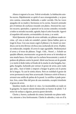 Ahora sí regresó a la casa. Volvió revolcado. La habitación esta-
             ba oscura. Rápidamente se quitó el saco ensangrentado, y se puso
             otra camisa, ensuciada, hedionda a sudor curtido. Oía las voces
             apagadas de su madre y hermanas en la cocina. Susurró animado
             por el tintineo de cucharas rozando con platos. Atravesó los cuar-
             tos oscuros, apestados, y apareció en la cocina-comedor, rociando
             a todos su mirada iracunda, agitada, bajo el ceño fruncido. Agarró
             el esqueleto del asiento, arrimándolo a la mesa, y se sentó.
                 Miró fijamente al plato de arroz enfriado, un plátano asado en-
             cima. «¿Y esta es toda mi comida?», pensó. Quiso hablar, pero se
             tragó la frase. Con una mano cogió el plátano y le chantó un mor-
             disco; con la otra llevose a la boca una cucharada de arroz. El pláta-
             no endurecido, insípido. El arroz le supo agradable. Mediomasticó
             el arroz y el trozo de plátano. Tragó. «!Ah... Nnnn!...». Exhaló un
             quejido silbante, murmurante: un grano de arroz se le introdujo en
             una muela hueca. Irra dejó caer la cuchara bruscamente y azotó el
             pedazo de plátano contra la pared. Abrió una bocaza así de grande
             y se metió el dedo índice al fondo de la muela; la uña hurgaba, hur-
             gaba, hurgaba, luchando por extraer el grano de arroz, pero nada
             que salía... Sacó el dedo y empezó a hurgar la grieta con la punta
             de la lengua. Ya casi lo sentía afuera. Pero en realidad el grano de
             arroz permanecía muy bien acurrucado. Entonces estiró el brazo y
             arrancó una astilla de palma de la pared. La astillita sí pudo pene-
             trar. Irra, como libre del peso de una montaña, escupió triunfante
             el grano de arroz.
                 Quedose mudo, sin decir ni «mu». Lo incomodaba un nudo en
             la garganta. Su áspero talante denunciaba un humor de jabalí. Y al
             mirar de soslayo a alguien, parecía querer derrerlo.
                 Clarita y Aurora, acabando de comer, lamiendo sus platos toda-
             vía, miraron a Irra furtivamente. Clarita lo adoraba y veía en él la


                                                          L as e str e l l as s on n eg r as   99




palacios 30abr OK 172p.indd 99                                                                 2/05/10 15:14
 