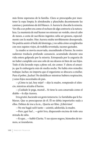 más firme esperanza de la familia. Clara se preocupaba por man-
             tener la ropa limpia; le almidonaba y planchaba decentemente las
             camisas y pantalones de dril blanco. A Aurora le chocaba la miseria.
             Ver ella a un pobre era como el rechazo de algo contrario a la natura-
             leza. La mantenía de mal humor no estrenar un vestido, sino al cabo
             de meses, a costa de sacrificios ingentes; solía ser grosera, especial-
             mente con la madre. Hoy Aurora estaba terriblemente desesperada.
             No podría asistir al baile del domingo, y no sabía cómo arreglárselas
             con esos zapatos viejos, de trabilla reventada, tacones gastados.
                 La madre se movía encorvada, encendiendo el horno. Su rostro
             sudoroso traslucía profundo cansancio, acumulado durante una
             vida entera golpeada por la miseria. Estropeada por la angustia de
             no haber cumplido con uno solo de sus deseos en bien de sus hijos.
             Todo el día lavando ropa a pleno sol, sin comer. Y ahora el amasi-
             jo, que le embargaría más de media noche. No había otro remedio:
             trabajar, luchar, no importa que el organismo se abocara a estallar.
             Para el pobre, ¡luchar! No desfallecer mientras hubiera respiración,
             y unos hijos necesitados de pan.
                 —¿Cómo te jué, hoy mijo? —dijo la madre, rompiendo el silen-
             cio, mientras atizaba el horno.
                 —¡Cuidado le pega, mamá!... Si tiene la cara amarrada como el
             diablo —le dijo Aurora.
                 Irra gruñó, haciendo un gesto temerario. Le fastidiaba que le ha-
             blaran. Que se preocuparan de él. Él no debía importarles nada a
             ellos. Debían de irse a la m... Quería ser libre. ¡Libérrimo!
                 —No me hagái sufrí tanto —asintió, adolorida, la madre.
                 —Pero ¡qué fue!... —gritó Irra, disparando encima de todo una
             mirada de odio.
                 —Es que... —habló Clarita. Y sus ojazos negros, húmedos de ter-
             nura, se inundaron.


       100     A r n o l d o Pa l ac i o s




palacios 30abr OK 172p.indd 100                                                        2/05/10 15:14
 