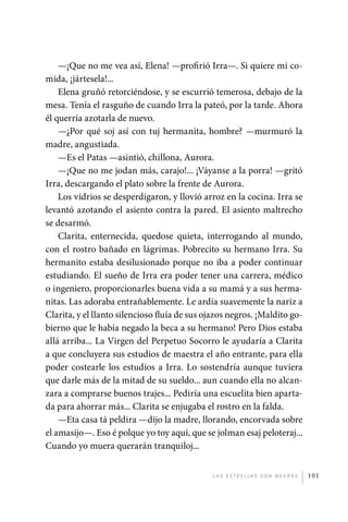 —¡Que no me vea así, Elena! —profirió Irra—. Si quiere mi co-
             mida, ¡jártesela!...
                 Elena gruñó retorciéndose, y se escurrió temerosa, debajo de la
             mesa. Tenía el rasguño de cuando Irra la pateó, por la tarde. Ahora
             él querría azotarla de nuevo.
                 —¿Por qué soj así con tuj hermanita, hombre? —murmuró la
             madre, angustiada.
                 —Es el Patas —asintió, chillona, Aurora.
                 —¡Que no me jodan más, carajo!... ¡Váyanse a la porra! —gritó
             Irra, descargando el plato sobre la frente de Aurora.
                 Los vidrios se desperdigaron, y llovió arroz en la cocina. Irra se
             levantó azotando el asiento contra la pared. El asiento maltrecho
             se desarmó.
                 Clarita, enternecida, quedose quieta, interrogando al mundo,
             con el rostro bañado en lágrimas. Pobrecito su hermano Irra. Su
             hermanito estaba desilusionado porque no iba a poder continuar
             estudiando. El sueño de Irra era poder tener una carrera, médico
             o ingeniero, proporcionarles buena vida a su mamá y a sus herma-
             nitas. Las adoraba entrañablemente. Le ardía suavemente la nariz a
             Clarita, y el llanto silencioso fluía de sus ojazos negros. ¡Maldito go-
             bierno que le había negado la beca a su hermano! Pero Dios estaba
             allá arriba... La Virgen del Perpetuo Socorro le ayudaría a Clarita
             a que concluyera sus estudios de maestra el año entrante, para ella
             poder costearle los estudios a Irra. Lo sostendría aunque tuviera
             que darle más de la mitad de su sueldo... aun cuando ella no alcan-
             zara a comprarse buenos trajes... Pediría una escuelita bien aparta-
             da para ahorrar más... Clarita se enjugaba el rostro en la falda.
                 —Eta casa tá peldira —dijo la madre, llorando, encorvada sobre
             el amasijo—. Eso é polque yo toy aquí, que se jolman esaj peloteraj...
             Cuando yo muera querarán tranquiloj...


                                                           L as e str e l l as s on n eg r as   101




palacios 30abr OK 172p.indd 101                                                                 2/05/10 15:14
 
