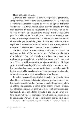 Hubo un hondo silencio.
                 Aurora se había retirado, la cara ensangrentada, gimoteando.
             Irra permanecía arrinconado, de pie, contra la pared. La lamparita
             de kerosene, alumbraba con débil luz rosada, luz a punto de fugarse
             con la brisa. ¿De dónde habían sacado esa otra lámpara? Irra veía
             todo brumoso. El nudo de su garganta más ajustado, y en su bo-
             ca tenía esponjada una gruesa saliva amarga, difícil de tragar. Irra
             pensaba en el barco balanceándose; su chimenea arrojando gruesas
             nubes de humo negro; la mesa del corredor repleta de frutas, salsas,
             el mantel limpio, extendido. ¿Cómo diablos había él hecho añicos
             el plato en la frente de Aurora?... Pobrecita la madre, trabajando sin
             descanso... Y Elena se había quedado dormida bajo la mesa.
                 —Cuando murió tu papá —continuó hablando la madre—. yo
             creía que vo íbai a sé l’hombre de la casa... Qu’íbai a sé e’lamparo
             e tuj helmana... Como véi, cuando te juíti hora rato a bujcá l’arró
             onde er compa, no golvítei... Y loj hubiéramos muelto di hambre si
             Ana Cláa no ía traído eta comira que loj tamo comiendo... Nué que
             yo te té sacariñando la jaltiña eta... —la madre empezó a romper
             huevos, echándolos a una totuma que tenía en el suelo. Los sacos de
             harina también blanqueaban el piso, y parecían moverse alistándo-
             se para transformarse en la masa elástica, amarillenta.
                 Irra observaba aquella actividad de la madre. No entendía cómo
             el ambiente había cambiado tanto, en la casa que horas antes él ha-
             bía abandonado, tétrica. Las frases de la madre le resonaron a Irra
             en el fondo del corazón. Él sentía hondo amor por sus hermanas.
             Las adoraba siempre, y aspiraba verlas bien, con finos vestidos, per-
             fumadas, las uñas esmaltadas; aspiraba a que ellas pudieran asis-
             tir a bailes, y al cine los domingos. Pero él mismo no se explicaba
             lo que sucedía. ¿Para qué tratar de justificarse, cuando en el fondo
             de su corazón lo atormentaba precisamente la tremenda situación


       102     A r n o l d o Pa l ac i o s




palacios 30abr OK 172p.indd 102                                                       2/05/10 15:14
 