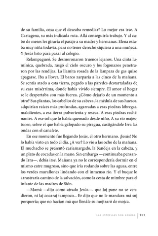 de su familia, cosa que él deseaba remediar? Lo mejor era irse. A
             Cartagena, su más indicada ruta. Allá conseguiría trabajo. Y al ca-
             bo de meses les giraría el pasaje a su madre y hermanas. Elena esta-
             ba muy niña todavía, para no tener derecho siquiera a una muñeca.
             Y Jesús listo para pasar al colegio.
                 Relampagueó. Se desmoronaron truenos lejanos. Una cinta lu-
             mínica, quebrada, rasgó el cielo oscuro y los fogonazos penetra-
             ron por las rendijas. La llamita rosada de la lámpara de gas quiso
             apagarse. Iba a llover. El barco zarparía a las cinco de la mañana.
             Se sentía atado a esta tierra, pegado a las paredes destartaladas de
             su casa misérrima, donde había vivido siempre. El amor al hogar
             se le despertaba con más fuerza. ¿Cómo dejarlo de un momento a
             otro? Sus plantas, los cabellos de su cabeza, la médula de sus huesos,
             adquirían raíces más profundas, agarradas a esas piedras lóbregas,
             malolientes, a esa tierra polvorienta y reseca. A esas piedras rechi-
             nantes. A ese sol que lo había quemado desde niño. A su río majes-
             tuoso, sobre el que había galopado su piragua, castigándole Irra las
             ondas con el canalete.
                 En ese momento fue llegando Jesús, el otro hermano. ¡Jesús! No
             lo había visto en todo el día. ¿A ver? Lo vio a las ocho de la mañana.
             El muchacho se presentó cariamargado, la bandeja en la cabeza, y
             un plato de cocadas en la mano. Sin embargo —continuaba pensan-
             do Irra—. debía irse. Mañana ya no le correspondería dormir en el
             mismo catre mugroso, sino que iría rodando sobre las aguas, entre
             los verdes murallones lindando con el inmenso río. Y el buque lo
             arrastraría camino de la salvación, como la cesta de mimbre para el
             infante de las madres de Sión.
                 —Mamá —dijo como airado Jesús—. que loj pane no se ven-
             dieron, ni laj cocaraj tampoco... Er dijo que no le mandara má suj
             porquería; que no hacían má que llenále su mojtraró de mojca.


                                                          L as e str e l l as s on n eg r as   103




palacios 30abr OK 172p.indd 103                                                                2/05/10 15:14
 