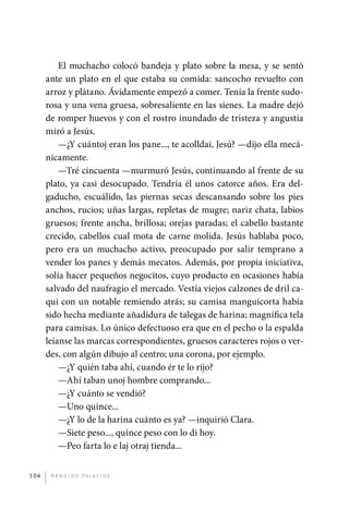 El muchacho colocó bandeja y plato sobre la mesa, y se sentó
             ante un plato en el que estaba su comida: sancocho revuelto con
             arroz y plátano. Ávidamente empezó a comer. Tenía la frente sudo-
             rosa y una vena gruesa, sobresaliente en las sienes. La madre dejó
             de romper huevos y con el rostro inundado de tristeza y angustia
             miró a Jesús.
                 —¿Y cuántoj eran los pane..., te acolldai, Jesú? —dijo ella mecá-
             nicamente.
                 —Tré cincuenta —murmuró Jesús, continuando al frente de su
             plato, ya casi desocupado. Tendría él unos catorce años. Era del-
             gaducho, escuálido, las piernas secas descansando sobre los pies
             anchos, rucios; uñas largas, repletas de mugre; nariz chata, labios
             gruesos; frente ancha, brillosa; orejas paradas; el cabello bastante
             crecido, cabellos cual mota de carne molida. Jesús hablaba poco,
             pero era un muchacho activo, preocupado por salir temprano a
             vender los panes y demás mecatos. Además, por propia iniciativa,
             solía hacer pequeños negocitos, cuyo producto en ocasiones había
             salvado del naufragio el mercado. Vestía viejos calzones de dril ca-
             qui con un notable remiendo atrás; su camisa manguicorta había
             sido hecha mediante añadidura de talegas de harina; magnífica tela
             para camisas. Lo único defectuoso era que en el pecho o la espalda
             leíanse las marcas correspondientes, gruesos caracteres rojos o ver-
             des, con algún dibujo al centro; una corona, por ejemplo.
                 —¿Y quién taba ahí, cuando ér te lo rijo?
                 —Ahí taban unoj hombre comprando...
                 —¿Y cuánto se vendió?
                 —Uno quince...
                 —¿Y lo de la harina cuánto es ya? —inquirió Clara.
                 —Siete peso..., quince peso con lo di hoy.
                 —Peo farta lo e laj otraj tienda...


       104     A r n o l d o Pa l ac i o s




palacios 30abr OK 172p.indd 104                                                      2/05/10 15:14
 