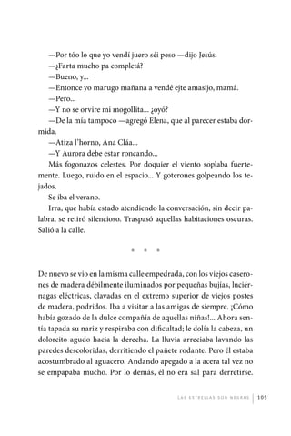 —Por tóo lo que yo vendí juero séi peso —dijo Jesús.
                —¿Farta mucho pa completá?
                —Bueno, y...
                —Entonce yo marugo mañana a vendé ejte amasijo, mamá.
                —Pero...
                —Y no se orvire mi mogollita... ¿oyó?
                —De la mía tampoco —agregó Elena, que al parecer estaba dor-
             mida.
                —Atiza l’horno, Ana Cláa...
                —Y Aurora debe estar roncando...
                Más fogonazos celestes. Por doquier el viento soplaba fuerte-
             mente. Luego, ruido en el espacio... Y goterones golpeando los te-
             jados.
                Se iba el verano.
                Irra, que había estado atendiendo la conversación, sin decir pa-
             labra, se retiró silencioso. Traspasó aquellas habitaciones oscuras.
             Salió a la calle.

                                           *   *   *

             De nuevo se vio en la misma calle empedrada, con los viejos casero-
             nes de madera débilmente iluminados por pequeñas bujías, luciér-
             nagas eléctricas, clavadas en el extremo superior de viejos postes
             de madera, podridos. Iba a visitar a las amigas de siempre. ¡Cómo
             había gozado de la dulce compañía de aquellas niñas!... Ahora sen-
             tía tapada su nariz y respiraba con dificultad; le dolía la cabeza, un
             dolorcito agudo hacia la derecha. La lluvia arreciaba lavando las
             paredes descoloridas, derritiendo el pañete rodante. Pero él estaba
             acostumbrado al aguacero. Andando apegado a la acera tal vez no
             se empapaba mucho. Por lo demás, él no era sal para derretirse.


                                                          L as e str e l l as s on n eg r as   105




palacios 30abr OK 172p.indd 105                                                                2/05/10 15:14
 