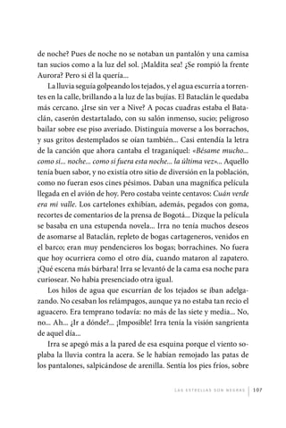 de noche? Pues de noche no se notaban un pantalón y una camisa
             tan sucios como a la luz del sol. ¡Maldita sea! ¿Se rompió la frente
             Aurora? Pero si él la quería...
                 La lluvia seguía golpeando los tejados, y el agua escurría a torren-
             tes en la calle, brillando a la luz de las bujías. El Bataclán le quedaba
             más cercano. ¿Irse sin ver a Nive? A pocas cuadras estaba el Bata-
             clán, caserón destartalado, con su salón inmenso, sucio; peligroso
             bailar sobre ese piso averiado. Distinguía moverse a los borrachos,
             y sus gritos destemplados se oían también... Casi entendía la letra
             de la canción que ahora cantaba el traganíquel: «Bésame mucho...
             como si... noche... como si fuera esta noche... la última vez»... Aquello
             tenía buen sabor, y no existía otro sitio de diversión en la población,
             como no fueran esos cines pésimos. Daban una magnífica película
             llegada en el avión de hoy. Pero costaba veinte centavos: Cuán verde
             era mi valle. Los cartelones exhibían, además, pegados con goma,
             recortes de comentarios de la prensa de Bogotá... Dizque la película
             se basaba en una estupenda novela... Irra no tenía muchos deseos
             de asomarse al Bataclán, repleto de bogas cartageneros, venidos en
             el barco; eran muy pendencieros los bogas; borrachines. No fuera
             que hoy ocurriera como el otro día, cuando mataron al zapatero.
             ¡Qué escena más bárbara! Irra se levantó de la cama esa noche para
             curiosear. No había presenciado otra igual.
                 Los hilos de agua que escurrían de los tejados se iban adelga-
             zando. No cesaban los relámpagos, aunque ya no estaba tan recio el
             aguacero. Era temprano todavía: no más de las siete y media... No,
             no... Ah... ¿Ir a dónde?... ¡Imposible! Irra tenía la visión sangrienta
             de aquel día...
                 Irra se apegó más a la pared de esa esquina porque el viento so-
             plaba la lluvia contra la acera. Se le habían remojado las patas de
             los pantalones, salpicándose de arenilla. Sentía los pies fríos, sobre


                                                            L as e str e l l as s on n eg r as   107




palacios 30abr OK 172p.indd 107                                                                  2/05/10 15:14
 