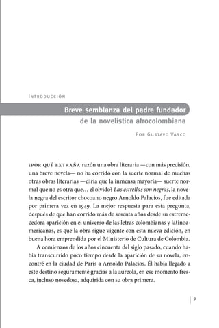 I nt r o d u cc i ó n

                                 Breve semblanza del padre fundador
                                     de la novelística afrocolombiana
                                                          Por Gustavo Vasco




             ¿Por qué extraña razón una obra literaria —con más precisión,
             una breve novela— no ha corrido con la suerte normal de muchas
             otras obras literarias —diría que la inmensa mayoría— suerte nor-
             mal que no es otra que… el olvido? Las estrellas son negras, la nove-
             la negra del escritor chocoano negro Arnoldo Palacios, fue editada
             por primera vez en 1949. La mejor respuesta para esta pregunta,
             después de que han corrido más de sesenta años desde su estreme-
             cedora aparición en el universo de las letras colombianas y latinoa-
             mericanas, es que la obra sigue vigente con esta nueva edición, en
             buena hora emprendida por el Ministerio de Cultura de Colombia.
                 A comienzos de los años cincuenta del siglo pasado, cuando ha-
             bía transcurrido poco tiempo desde la aparición de su novela, en-
             contré en la ciudad de París a Arnoldo Palacios. Él había llegado a
             este destino seguramente gracias a la aureola, en ese momento fres-
             ca, incluso novedosa, adquirida con su obra primera.


                                                                                     9




palacios 30abr OK 172p.indd 9                                                        2/05/10 15:14
 