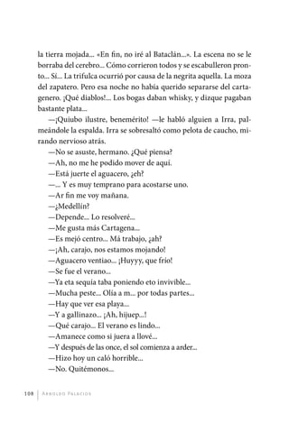 la tierra mojada... «En fin, no iré al Bataclán...». La escena no se le
             borraba del cerebro... Cómo corrieron todos y se escabulleron pron-
             to... Sí... La trifulca ocurrió por causa de la negrita aquella. La moza
             del zapatero. Pero esa noche no había querido separarse del carta-
             genero. ¡Qué diablos!... Los bogas daban whisky, y dizque pagaban
             bastante plata...
                 —¡Quiubo ilustre, benemérito! —le habló alguien a Irra, pal-
             meándole la espalda. Irra se sobresaltó como pelota de caucho, mi-
             rando nervioso atrás.
                 —No se asuste, hermano. ¿Qué piensa?
                 —Ah, no me he podido mover de aquí.
                 —Está juerte el aguacero, ¿eh?
                 —... Y es muy temprano para acostarse uno.
                 —Ar fin me voy mañana.
                 —¿Medellín?
                 —Depende... Lo resolveré...
                 —Me gusta más Cartagena...
                 —Es mejó centro... Má trabajo, ¿ah?
                 —¡Ah, carajo, nos estamos mojando!
                 —Aguacero ventiao... ¡Huyyy, que frío!
                 —Se fue el verano...
                 —Ya eta sequía taba poniendo eto invivible...
                 —Mucha peste... Olía a m... por todas partes...
                 —Hay que ver esa playa...
                 —Y a gallinazo... ¡Ah, hijuep...!
                 —Qué carajo... El verano es lindo...
                 —Amanece como si juera a llové...
                 —Y después de las once, el sol comienza a arder...
                 —Hizo hoy un caló horrible...
                 —No. Quitémonos...


       108     A r n o l d o Pa l ac i o s




palacios 30abr OK 172p.indd 108                                                         2/05/10 15:14
 