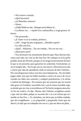 —Noj vamos a remojá...
                 —¿Qué hacemos?
                 —¿Al Bataclán, entonce?
                 —Nnnn...
                 —¡Clado! Bailá un rato... Manque sea la última vé...
                 —La última vez... —repitió Irra, melancólico, y tragó grueso. Si-
             lencio.
                 —Toy pensando...
                 —¿Y cómo va en su trabajo, profesor...
                 —¡Ah!... tengo loj pies empapaos... ¡Mardito zapato!
                 —La calle está fría...
                 —¿Qué?... Malísimo... Toy sin trabajo... Por eso me voy...
                 —¿Qué pasó, pues?
                 —Vea, hermano: toy sumamente aburrío aquí. Hace diecisei año,
             como usté sabe, me vine yo der San Fan. He trabajao en tó lo qu’he
             podido, hasta de silviente, porque yo no tengo inconveniente de hacé
             lo que se me presente, para ganarme mi centavitoj. Ciertamente, yo
             no sé nengún alte... Peo lo que soy yo, me muevo. Ahora hacía un año
             y merio que taba de ependiente onde el armacén de don Valentín...
             Peo esoj desgraciaos tulcos son tóos unos hijueperraj... No me había
             pagao nada, sino que me había mandao a comé a la casa y de vej en
             cuando me daba una camisita y cualquié pantaloncito, y la entráa
             a matiné loj domingo... Eta semana que me avisaron que mi mamá
             taba grave en Condoto, necesitaba íme, o po lo meno mandále argo,
             ya dende que me vine a rorá joltuna no l’he hecho nenguna atención.
             Ar fin me resolví, y le dije: «Bueno, don Valiente, arreglémo cuánto
             é que usté me debe, polque yo necesito dir a vé a mi mamá que tá e
             muelte en San Fan...». Er, riyéndose, me decía que no había cuidado,
             que ahí arreglábamo... y yo preguntále y preguntále, hasta que me
             aburrí y le dije que no trabajaba má con er, y que me diera mi plata...


                                                           L as e str e l l as s on n eg r as   109




palacios 30abr OK 172p.indd 109                                                                 2/05/10 15:14
 