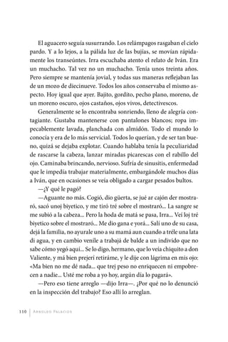El aguacero seguía susurrando. Los relámpagos rasgaban el cielo
             pardo. Y a lo lejos, a la pálida luz de las bujías, se movían rápida-
             mente los transeúntes. Irra escuchaba atento el relato de Iván. Era
             un muchacho. Tal vez no un muchacho. Tenía unos treinta años.
             Pero siempre se mantenía jovial, y todas sus maneras reflejaban las
             de un mozo de diecinueve. Todos los años conservaba el mismo as-
             pecto. Hoy igual que ayer. Bajito, gordito, pecho plano, moreno, de
             un moreno oscuro, ojos castaños, ojos vivos, detectivescos.
                 Generalmente se lo encontraba sonriendo, lleno de alegría con-
             tagiante. Gustaba mantenerse con pantalones blancos; ropa im-
             pecablemente lavada, planchada con almidón. Todo el mundo lo
             conocía y era de lo más servicial. Todos lo querían, y de ser tan bue-
             no, quizá se dejaba explotar. Cuando hablaba tenía la peculiaridad
             de rascarse la cabeza, lanzar miradas picarescas con el rabillo del
             ojo. Caminaba brincando, nervioso. Sufría de sinusitis, enfermedad
             que le impedía trabajar materialmente, embargándole muchos días
             a Iván, que en ocasiones se veía obligado a cargar pesados bultos.
                 —¿Y qué le pagó?
                 —Aguante no más. Cogió, dio güerta, se jué ar cajón der mostra-
             ró, sacó unoj biyetico, y me tiró tré sobre el mostraró... La sangre se
             me subió a la cabeza... Pero la hoda de matá se pasa, Irra... Veí loj tré
             biyetico sobre el mostraró... Me dio gana e yorá... Salí uno de su casa,
             dejá la familia, no ayurale uno a su mamá aun cuando a tréle una lata
             di agua, y en cambio veníle a trabajá de balde a un individo que no
             sabe cómo yegó aquí... Se lo digo, hermano, que lo veía chiquito a don
             Valiente, y má bien prejerí retiráme, y le dije con lágrima en mis ojo:
             «Ma bien no me dé nada... que trej peso no enriquecen ni empobre-
             cen a nadie... Usté me roba a yo hoy, argún día lo pagará».
                 —Pero eso tiene arreglo —dijo Irra—. ¿Por qué no lo denunció
             en la inspección del trabajo? Eso allí lo arreglan.


       110     A r n o l d o Pa l ac i o s




palacios 30abr OK 172p.indd 110                                                          2/05/10 15:14
 