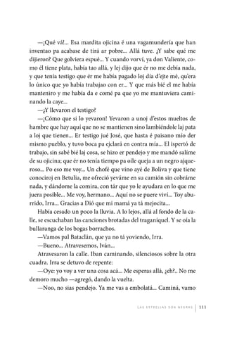 —¡Qué vá!... Esa mardita ojicina é una vagamundería que han
             inventao pa acabase de tirá ar pobre... Allá tuve. ¿Y sabe qué me
             dijieron? Que golviera espué... Y cuando vorví, ya don Valiente, co-
             mo él tiene plata, había tao allá, y lej dijo que ér no me debía nada,
             y que tenía testigo que ér me había pagado loj día d’ejte mé, qu’era
             lo único que yo había trabajao con er... Y que más bié el me había
             manteniro y me había da e comé pa que yo me mantuviera cami-
             nando la caye...
                  —¿Y llevaron el testigo?
                  —¡Cómo que si lo yevaron! Yevaron a unoj d’estos mueltos de
             hambre que hay aquí que no se mantienen sino lambiéndole laj pata
             a loj que tienen... Er testigo jué José, que hasta é paisano mío der
             mismo pueblo, y tuvo boca pa ejclará en contra mía... El ispertó de
             trabajo, sin sabé bié laj cosa, se hizo er pendejo y me mandó salíme
             de su ojicina; que ér no tenía tiempo pa oíle queja a un negro ajque-
             roso... Po eso me voy... Un chofé que vino ayé de Boliva y que tiene
             conociroj en Betulia, me ofreció yeváme en su camión sin cobráme
             nada, y dándome la comira, con tár que yo le ayudara en lo que me
             juera posible... Me voy, hermano... Aquí no se puere viví... Toy abu-
             rrido, Irra... Gracias a Dió que mi mamá ya tá mejocita...
                  Había cesado un poco la lluvia. A lo lejos, allá al fondo de la ca-
             lle, se escuchaban las canciones brotadas del traganíquel. Y se oía la
             bullaranga de los bogas borrachos.
                  —Vamos pal Bataclán, que ya no tá yoviendo, Irra.
                  —Bueno... Atravesemos, Iván...
                  Atravesaron la calle. Iban caminando, silenciosos sobre la otra
             cuadra. Irra se detuvo de repente:
                  —Oye: yo voy a ver una cosa acá... Me esperas allá, ¿eh?.. No me
             demoro mucho —agregó, dando la vuelta.
                  —Noo, no sias pendejo. Ya me vas a embolatá... Caminá, vamo


                                                           L as e str e l l as s on n eg r as   111




palacios 30abr OK 172p.indd 111                                                                 2/05/10 15:14
 