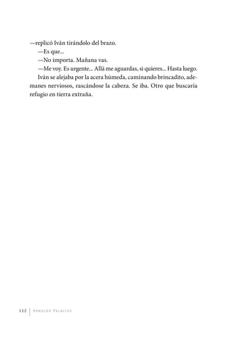 —replicó Iván tirándolo del brazo.
                —Es que...
                —No importa. Mañana vas.
                —Me voy. Es urgente... Allá me aguardas, si quieres... Hasta luego.
                Iván se alejaba por la acera húmeda, caminando brincadito, ade-
             manes nerviosos, rascándose la cabeza. Se iba. Otro que buscaría
             refugio en tierra extraña.




       112     A r n o l d o Pa l ac i o s




palacios 30abr OK 172p.indd 112                                                       2/05/10 15:14
 