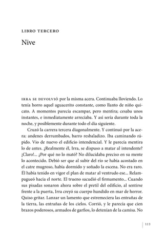 libro tercero

             Nive




             Irra se devolvió por la misma acera. Continuaba lloviendo. Lo
             tenía horro aquel aguacerito constante, como llanto de niño qui-
             cato. A momentos parecía escampar, pero mentira; cesaba unos
             instantes, e inmediatamente arreciaba. Y así sería durante toda la
             noche, y posiblemente durante todo el día siguiente.
                 Cruzó la carrera tercera diagonalmente. Y continuó por la ace-
             ra: andenes derrumbados, barro resbaladizo. Iba caminando rá-
             pido. Vio de nuevo el edificio intendencial. Y le parecía mentira
             lo de antes. ¿Realmente él, Irra, se dispuso a matar al intendente?
             ¡Claro!... ¿Por qué no lo mató? No dilucidaba preciso en su mente
             lo acontecido. Debió ser que al subir del río se había acostado en
             el catre mugroso, había dormido y soñado la escena. No era raro.
             Él había tenido en vigor el plan de matar al ventrudo ese... Relam-
             pagueó hacia el norte. El trueno sacudió el firmamento... Cuando
             sus pisadas sonaron ahora sobre el pretil del edificio, al sentirse
             frente a la puerta, Irra creyó su cuerpo hundido en mar de horror.
             Quiso gritar. Lanzar un lamento que estremeciera las entrañas de
             la tierra, las entrañas de los cielos. Corrió, y le parecía que cien
             brazos poderosos, armados de garfios, lo detenían de la camisa. No


                                                                                    113




palacios 30abr OK 172p.indd 113                                                     2/05/10 15:14
 