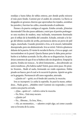 rendijas y hasta faltas de tablas enteras, por donde podía mirarse
             el más puro fondo. Caminó por el andén de cemento. La lluvia se
             desgajaba en gruesos chorros que aporreaban los tejados, azotaban
             las paredes y barrían las calles, ensordeciendo el ambiente.
                 Parose a la puerta contigua al zaguán. Estaba cerrada. ¿Estarían
             durmiendo? Dio dos pasos adelante y miró por el portón prolongar-
             se una escalera de madera, muy inclinada, tenuemente iluminada
             por el reflejo de la bombilla del comedor. Echado, estirado a lo lar-
             go del último escalón de arriba, permanecía alerta un perro de piel
             negra, manchada. Cuando presintió a Irra, se le encaró, ladrándole
             desesperado, pero sin abalanzársele. Irra se retiró. Volvió a plantarse
             delante de la puerta. El viento le rociaba la lluvia, e Irra se apegó, casi
             incrustándose en la pared. Quería llamar pero le daba pena pertur-
             barlos si se habían acostado. En fin, ellos no se disgustarían. Se pon-
             drían contentos de que él no se hubiera ido sin despedirse. Empujó la
             puerta. Estaba sin trancar... Se abrió lentamente..., descubriendo un
             antro tenebroso. ¿No habría nadie? Entró, paso entre paso. De pron-
             to: brumm... Rodó al suelo, formando un ruido espantoso. Había
             pisado un hueco, por el cual se le escurrió la pierna. Apretó un grito
             en la garganta. Permaneció allí unos segundos, aterrado.
                 —¿Quién es? —gritó, en el fondo del caserón, la vocecita.
                 Irra se incorporó. Le ardía la espinilla. Se pasó la mano, sobán-
             dose... Nada grave... ¡Maldito roto! Caminó sin responder, y remó
             contra una puerta cerrada.
                 —¡Que... quién es! —volvió a oírse la vocecita.
                 —Yo, Nive... Está muy oscuro.
                 —¿Quién yo?
                 —Yo... Ábreme... Es Irra, Nive...
                 —Ah, un momentico... —adentro crujió algo, así como cuando
             uno se levanta de la cama.


                                                             L as e str e l l as s on n eg r as   115




palacios 30abr OK 172p.indd 115                                                                   2/05/10 15:14
 