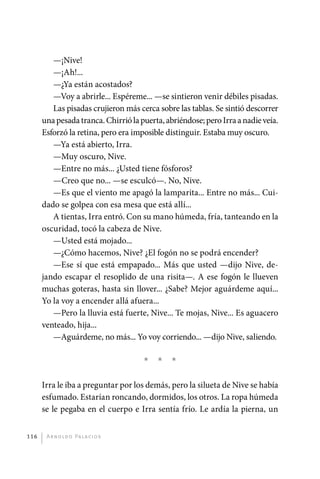 —¡Nive!
                —¡Ah!...
                —¿Ya están acostados?
                —Voy a abrirle... Espéreme... —se sintieron venir débiles pisadas.
                Las pisadas crujieron más cerca sobre las tablas. Se sintió descorrer
             una pesada tranca. Chirrió la puerta, abriéndose; pero Irra a nadie veía.
             Esforzó la retina, pero era imposible distinguir. Estaba muy oscuro.
                —Ya está abierto, Irra.
                —Muy oscuro, Nive.
                —Entre no más... ¿Usted tiene fósforos?
                —Creo que no... —se esculcó—. No, Nive.
                —Es que el viento me apagó la lamparita... Entre no más... Cui-
             dado se golpea con esa mesa que está allí...
                A tientas, Irra entró. Con su mano húmeda, fría, tanteando en la
             oscuridad, tocó la cabeza de Nive.
                —Usted está mojado...
                —¿Cómo hacemos, Nive? ¿El fogón no se podrá encender?
                —Ese sí que está empapado... Más que usted —dijo Nive, de-
             jando escapar el resoplido de una risita—. A ese fogón le llueven
             muchas goteras, hasta sin llover... ¿Sabe? Mejor aguárdeme aquí...
             Yo la voy a encender allá afuera...
                —Pero la lluvia está fuerte, Nive... Te mojas, Nive... Es aguacero
             venteado, hija...
                —Aguárdeme, no más... Yo voy corriendo... —dijo Nive, saliendo.

                                             *   *   *

             Irra le iba a preguntar por los demás, pero la silueta de Nive se había
             esfumado. Estarían roncando, dormidos, los otros. La ropa húmeda
             se le pegaba en el cuerpo e Irra sentía frío. Le ardía la pierna, un


       116     A r n o l d o Pa l ac i o s




palacios 30abr OK 172p.indd 116                                                          2/05/10 15:14
 