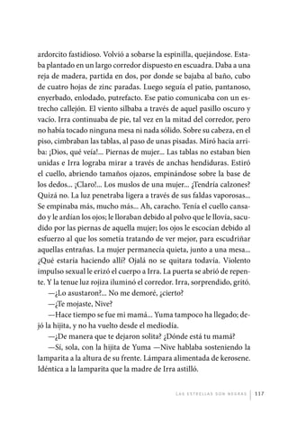 ardorcito fastidioso. Volvió a sobarse la espinilla, quejándose. Esta-
             ba plantado en un largo corredor dispuesto en escuadra. Daba a una
             reja de madera, partida en dos, por donde se bajaba al baño, cubo
             de cuatro hojas de zinc paradas. Luego seguía el patio, pantanoso,
             enyerbado, enlodado, putrefacto. Ese patio comunicaba con un es-
             trecho callejón. El viento silbaba a través de aquel pasillo oscuro y
             vacío. Irra continuaba de pie, tal vez en la mitad del corredor, pero
             no había tocado ninguna mesa ni nada sólido. Sobre su cabeza, en el
             piso, cimbraban las tablas, al paso de unas pisadas. Miró hacia arri-
             ba: ¡Dios, qué veía!... Piernas de mujer... Las tablas no estaban bien
             unidas e Irra lograba mirar a través de anchas hendiduras. Estiró
             el cuello, abriendo tamaños ojazos, empinándose sobre la base de
             los dedos... ¡Claro!... Los muslos de una mujer... ¿Tendría calzones?
             Quizá no. La luz penetraba ligera a través de sus faldas vaporosas...
             Se empinaba más, mucho más... Ah, caracho. Tenía el cuello cansa-
             do y le ardían los ojos; le lloraban debido al polvo que le llovía, sacu-
             dido por las piernas de aquella mujer; los ojos le escocían debido al
             esfuerzo al que los sometía tratando de ver mejor, para escudriñar
             aquellas entrañas. La mujer permanecía quieta, junto a una mesa...
             ¿Qué estaría haciendo allí? Ojalá no se quitara todavía. Violento
             impulso sexual le erizó el cuerpo a Irra. La puerta se abrió de repen-
             te. Y la tenue luz rojiza iluminó el corredor. Irra, sorprendido, gritó.
                 —¿Lo asustaron?... No me demoré, ¿cierto?
                 —¿Te mojaste, Nive?
                 —Hace tiempo se fue mi mamá... Yuma tampoco ha llegado; de-
             jó la hijita, y no ha vuelto desde el mediodía.
                 —¿De manera que te dejaron solita? ¿Dónde está tu mamá?
                 —Sí, sola, con la hijita de Yuma —Nive hablaba sosteniendo la
             lamparita a la altura de su frente. Lámpara alimentada de kerosene.
             Idéntica a la lamparita que la madre de Irra astilló.


                                                            L as e str e l l as s on n eg r as   117




palacios 30abr OK 172p.indd 117                                                                  2/05/10 15:14
 