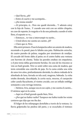 —Qué lluvia, ¿eh?
                 —Entre al cuarto y me acompaña...
                 —¿No tenías miedo?
                 —Al principio, sí... Pero me quedé dormida... Y además estoy
             con la hija de Yuma... Y cuando uno está con un niñito chiquito,
             en caso de espanto, lo rasguña o le da una palmada; cuando el niño
             llora, el espanto se va...
                 —Entonces... te vine a interrumpir tu sueño...
                 —Usted ahora me cuenta un cuento. ¿Sí?
                 —Claro que sí, Nive.
                 Ella entró primero. Puso la lamparita sobre un asiento de madera,
             recostado a la pared, pues le faltaba una pata. Habitación estrecha,
             de cuatro paredes de palma, rasgadas por sinnúmero de rendijas.
             El cercado del frente daba al patio; en el centro había una ventana
             con barrotes de chonta. Todas las paredes estaban sin empañetar,
             y el piso tenía tablas gravemente heridas. En uno de los rincones se
             veía un baúl grande. Nive se sentó sobre una cama de madera, que
             tenía extendida una esterilla de paja. En la cama estaba una niña
             de unos tres años, profundamente dormida, la cabeza rodeada de la
             almohada de lana, forrada en tela azul, mugrosa, babeada. La niña
             estaba desnuda, descobijada, la carita sucia, mocosa, el cuerpecito
             color canela flacuchento, el vientre crecido, con un inflado ombligo
             semejante a una verruga inmensa.
                 —Siéntese, Irra, aunque sea en ese cajón, y me cuenta el cuento...
             O siéntese aquí en la cama.
                 —Aquí en el baúl grande quedo bien, Nive.
                 —¿Por qué no había vuelto? Tampoco me había traído los veinte
             centavos que dijo que me iba dar.
                 El fulgor de los relámpagos destellaba a través de la ventana. La
             lluvia golpeteaba las piedras del patio, y se escuchaba el tintineo


       118     A r n o l d o Pa l ac i o s




palacios 30abr OK 172p.indd 118                                                       2/05/10 15:14
 