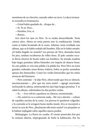 monótono de un chorrito, cayendo sobre un tarro. La dura tormen-
             ta resonaba en lontananza.
                 —Usted había quedado de... dizque de...
                 —Sí. Ya sé. Pero...
                 —Hombre, Irra, sí.
                 —Bueno...
                 Irra clavó los ojos en Nive. Ya se estaba desarrollando. Tenía
             catorce años. Ahora no tenía puesta sino la combinación. Estaba
             como se había levantado de la cama. Además, tenía arrollada una
             sábana, que se le había rodado del hombro. Ella no lo había notado.
             ¿O había fingido no notarlo? Las piernas de Nive, desnudas hasta
             los pies, estaban recubiertas de vellos finos. El pelo castaño oscu-
             ro llovía chorros de bucles sobre sus hombros. Su mirada sombría
             bajo largas pestañas; labios húmedos con ímpetu de dejarse besar.
             Su cara pálida se veía más pálida a la pálida luz. Pero Nive no tenía
             grandes, redondos senos llenos, todavía. Sobre su pecho asomaban
             apenas dos limoncillos. Como los verdes limoncillos que los niños
             arrancan del limonero.
                 —Pero continúe —le dijo Nive, observando que Irra se silenció,
             mecánicamente—. ¿Por qué me mira tanto? —agregó sonriendo,
             inclinando la cabeza, entornando los ojos bajo largas pestañas. Y se
             subió la sábana, cubriéndose los dos pechos verdes.
                 —Sí... —Irra volvió a quedarse en silencio, ensimismado.
                 —Ah, usted no va a contarme nada... Me voy a dormir —echose
             de espaldas encima de la cama. Las piernas le quedaron colgando,
             y la camisola se le arregazó hasta medio muslo. Irra se incorporó a
             mirar la cara de Nive. ¿Realmente ella tenía sueño? Los párpados se
             le habían replegado sobre aquellos ojazos pardos.
                 Relámpagos. La lluvia no cesaba. El viento penetraba frío por
             la ventana abierta, impregnando de hielo la habitación. Por las


                                                         L as e str e l l as s on n eg r as   119




palacios 30abr OK 172p.indd 119                                                               2/05/10 15:14
 