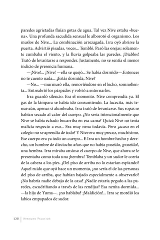 paredes agrietadas fluían gotas de agua. Tal vez Nive estaba «bue-
             na». Una profunda sacudida sensual le alborotó el organismo. Los
             muslos de Nive... La combinación arrezagada. Irra oyó abrirse la
             puerta. Advirtió pisadas, voces... Tembló. Paró las orejas: solamen-
             te zumbaba el viento, y la lluvia golpeaba las paredes. ¡Diablos!
             Trató de levantarse a responder. Justamente, no se sentía el menor
             indicio de presencia humana.
                 —¡Nive!... ¡Nive! —ella se quejó... Se había dormido—.Entonces
             no te cuento nada... ¿Estás dormida, Nive?
                 —No... —murmuró ella, removiéndose en el lecho, somnolien-
             ta... Entreabrió los párpados y volvió a entornarlos.
                 Irra guardó silencio. Era el momento. Nive comprendía ya. El
             gas de la lámpara se había ido consumiendo. La lucecita, más te-
             nue aún, apenas si alumbraba. Irra trató de levantarse. Sus ropas se
             habían secado al calor del cuerpo. ¿No sería intencionalmente que
             Nive se había echado bocarriba en esa cama? Quizá Nive no tenía
             malicia respecto a eso... Era muy nena todavía. Pero ¿acaso en el
             colegio no se aprendía de todo? Y Nive era muy precoz, muchísimo.
             Ese cuerpo era ya todo un cuerpo... E Irra un hombre hecho y dere-
             cho, un hombre de dieciocho años que no había poseído, ¡poseído!,
             una hembra. Irra miraba ansioso el cuerpo de Nive, que ahora se le
             presentaba como toda una ¡hembra! Temblaba y un sudor le corría
             de la cabeza a los pies. ¿Del piso de arriba no lo estarían espiando?
             Aquel ruido que oyó hace un momento, ¿no sería el de las personas
             del piso de arriba, que habían bajado especialmente a observarlo?
             ¿No habría nadie debajo de la casa? ¿Nadie estaría pegado a las pa-
             redes, escudriñando a través de las rendijas? Esa nenita dormida...
             —la hija de Yuma—. ¿no hablaba? ¡Maldición!... Irra se mordió los
             labios empapados de sudor.



       120     A r n o l d o Pa l ac i o s




palacios 30abr OK 172p.indd 120                                                      2/05/10 15:14
 