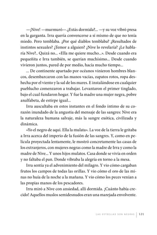 —¡Nive! —murmuró—.¿Estás dormida?... —y su voz vibró presa
             en la garganta. Irra quería convencerse a sí mismo de que no tenía
             miedo. Pero temblaba. ¿Por qué diablos temblaba? ¿Resultados de
             instintos sexuales? ¿Temor a alguien? ¿Nive lo revelaría? ¿Le habla-
             ría Nive?.. Quizá no... «Ella me quiere mucho...». Desde cuando era
             pequeñita e Irra también, se querían muchísimo... Desde cuando
             vivieron juntos, pared de por medio, hacía mucho tiempo...
                 ... De continente apartado por océanos vinieron hombres blan-
             cos, desembarcaron con las manos vacías, zapatos rotos, ropa des-
             hecha por el viento y la sal de los mares. E instalándose en cualquier
             pueblucho comenzaron a trabajar. Levantaron el primer tinglado,
             bajo el cual fundaron hogar. Y fue la madre una mujer negra, pobre
             analfabeta, de estirpe igual...
                 Irra auscultaba en estos instantes en el fondo íntimo de su co-
             razón inundado de la angustia del mensaje de las sangres: Nive era
             la naturaleza humana salvaje, más la sangre exótica, civilizada y
             dinámica.
                 «Yo el negro de aquí. Ella la mulata». La voz de la tierra le gritaba
             a Irra acerca del imperio de la fusión de las sangres. Y, como en pe-
             lícula proyectada lentamente, le mostró concretamente las casas de
             los extranjeros, con mujeres negras como la madre de Irra y como la
             madre de Nive... Y unos hijos mulatos. Casa donde se vivía en orden
             y no faltaba el pan. Donde vibraba la alegría en torno a la mesa.
                 Irra sentía ya el advenimiento del milagro. Y vio cómo cargaban
             frutos los campos de todas las orillas. Y vio cómo el oro de las mi-
             nas no huía de la noche a la mañana. Y vio cómo los peces venían a
             las propias manos de los pescadores.
                 Irra miró a Nive con ansiedad, allí dormida. ¡Cuánto había cre-
             cido! Aquellos muslos semidesnudos eran una marejada envolvente.



                                                            L as e str e l l as s on n eg r as   121




palacios 30abr OK 172p.indd 121                                                                  2/05/10 15:14
 