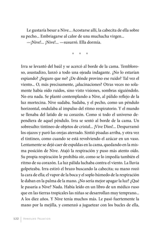 Le gustaría besar a Nive... Acostarse allí, la cabecita de ella sobre
             su pecho... Embriagarse al calor de una muchacha virgen...
                —¡Nive!... ¡Nive!... —susurró. Ella dormía.

                                             *   *   *

             Irra se levantó del baúl y se acercó al borde de la cama. Tembloro-
             so, asustadizo, lanzó a todo una ojeada indagante. ¿No lo estarían
             espiando? ¿Seguro que no? ¿De dónde provino ese ruido? Tal vez el
             viento... O, más precisamente, ¿alucinaciones? Otras veces no sola-
             mente había oído ruidos, sino visto visiones, sombras siguiéndolo.
             No era nada. Se plantó contemplando a Nive, al pálido reflejo de la
             luz mortecina. Nive sudaba. Sudaba, y el pecho, como un péndulo
             horizontal, ondulaba al impulso del ritmo respiratorio. Y el mundo
             se llenaba del latido de su corazón. Como si todo el universo de-
             pendiera de aquel péndulo. Irra se sentó al borde de la cama. Un
             sobresalto: tintineo de objetos de cristal... ¡Vive Dios!... Desparramó
             los ojazos y paró las orejas aterrado. Sintió pisadas arriba, y otra vez
             el tintineo, como cuando se está revolviendo el azúcar en un vaso.
             Lentamente se dejó caer de espaldas en la cama, quedando en la mis-
             ma posición de Nive. Atajó la respiración y puso más atento oído.
             Su propia respiración le prohibía oír, como se lo impedía también el
             ritmo de su corazón. La luz pálida luchaba contra el viento. La lluvia
             golpeteaba. Irra estiró el brazo buscando la cabecita; su mano rozó
             la cara de ella; el vapor de la boca y el soplo húmedo de la respiración
             le daban en la palma de la mano. ¿No sería mejor apagar la luz? ¿Qué
             le pasaría a Nive? Nada. Había leído en un libro de un médico ruso
             que en las tierras tropicales las niñas se desarrollan muy temprano...
             A los diez años. Y Nive tenía muchos más. Le pasó fuertemente la
             mano por la mejilla, y comenzó a juguetear con los bucles de ella,


       122     A r n o l d o Pa l ac i o s




palacios 30abr OK 172p.indd 122                                                         2/05/10 15:14
 