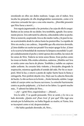 enredando en ellos sus dedos nudosos. Luego, con el índice, Irra
             tocaba los párpados de ella desplegándolos suavemente, como si le
             estuviera cerrando los ojos a una niña muerta... ¡Horrible presentir
             que Nive fuese a morir!...
                 Irra seguía jugueteando y las pestañas y las cejas de ella le cosqui-
             lleaban en las yemas de sus dedos. Irra temblaba, agitado. Era suma-
             mente precoz. Irra soliviantó la cabecita, colocándola sobre su pecho.
             Nive se removió, suspirando. Irra se dio media vuelta, y le pasó la ma-
             no acariciándola desde la cabeza hasta las pantorrillas. La espalda de
             Nive era ancha y sus caderas... Imposible que ella estuviera dormida.
             ¿Cómo diablos un sueño tan pesado? Era mejor apagar la luz. ¡Cómo
             se le ocurría la brutalidad de mantener la lámpara encendida! Le pal-
             pó cuidadosamente el pecho y sintió apenas dos escollos, las raíces de
             los senos de Nive. Todavía no tenía senos llenos. Eran pechos como
             las rosas en botón. Ella estaba calientica, sudorosa. ¡Maldita sea! Irra
             se sentía como una barra de plomo. Temblaba y sudaba un copioso
             sudor ardiente. Su corazón latía violento, y forcejeaba ahogando la
             respiración, mientras agudizaba el sentido del oído. Por fin se incor-
             poró. Miró la luz, y estuvo a punto de soplar fuerte hacia la llama y
             extinguirla. Pero prefirió dejarla viva. Dejó caer la cabecita florecida
             de bucles. Le dio un beso en la frente..., frente húmeda, salobre. Luego
             rodeó el cuerpo entre sus brazos nerviosos. La estrechó fuertemente
             contra su pecho palpitante... y la besó en los labios. La apretó mucho
             más... Y saboreó los labios de Nive...
                 —¡Ay! —gritó Nive, esquivándose—. ¡Mamá!...
                 Irra la soltó. Y se quedó pensando. Nive se sentó, y lo vio a su
             lado dormido. ¿Quién era? ¡Pues Irra! ¿Y por qué? Ella regó una
             mirada por la habitación: no había llegado su madre; ni Yuma. Irra
             se incorporó como si tal, desperezándose.
                 —Me había quedado dormido, eh, Nive...


                                                            L as e str e l l as s on n eg r as   123




palacios 30abr OK 172p.indd 123                                                                  2/05/10 15:14
 