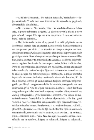 —A mí me asustaron... Me tenían abrazada, besándome —di-
             jo, sonriendo. Y toda nerviosa, terriblemente azorada, se pegó a él,
             abrazándolo con ahínco...
                 —No te asustes... No es nada, Nive... Ya vendrán ellas —le habló
             Irra, el pecho rebosante de gozo. Le pasó otra vez la mano a Nive
             por todo el cuerpo. Ella apenas si se esquivaba. Irra resolvió tum-
             barla, pero se contuvo...
                 «¡Ah!, la fórmula estaba allí», pensó Irra. Allí palpitante en su
             cerebro: el secreto para enamorar. Ese secreto lo había comprado a
             un campesino por siete... Los secretos se compraban por un valor
             de número impar. Quizá esos secretos eran meras supersticiones de
             gente ignorante. Sin embargo se aseguraba que los secretos no falla-
             ban. Había que tener fe. Muchísima fe. Además, los libros, los profe-
             sores, negaban la eficacia de tales supercherías. Mitos tradicionales.
             Pero no se perdía nada ensayando. Un poco de fe, «mirar a fulana de
             tal» cuando ella tuviera los ojos fijos en el enamorado, rezar el secre-
             to antes de que ella retirara sus ojos. Hecho esto, la mujer quedaba
             inyectada de amor, inclusive caminando detrás del hombre. Sí... le
             iba a poner el secreto. ¿Y cómo haría él después, eternamente perse-
             guido por Nive?... Angustioso debía de ser vivir perseguido por una
             muchacha. ¿Y si Nive lo seguía esa misma noche?... ¡Dios! También
             aseguraban que había muchachas que no resistían el impacto del se-
             creto y enloquecían... ¿Nive resistiría el secreto?... Y la locura se ma-
             nifestaba en un fuerte dolor de cabeza, al principio... «En fin... ¡qué
             vamos a hacer!». Clavó Irra sus ojos en los ojos pardos de Nive. Te-
             nía los músculos tensos. Sentía como si su espíritu fluyese... «¡Eah!...
             ¡Pronto!... ¡Mírame!...». Ella le fijó sus brillantes ojos, mientras él,
             ensimismado, murmuró: «kafe karita, non kafete... et publica
             filii... omnibus suis... Padre Nuestro que estás en los cielos... san-
             tificado sea tu nombre... hágase tu voluntad... hágase tu voluntad...


       124     A r n o l d o Pa l ac i o s




palacios 30abr OK 172p.indd 124                                                          2/05/10 15:14
 
