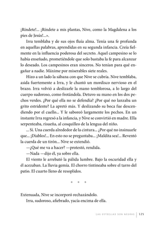 ¡Ríndete!... ¡Ríndete a mis plantas, Nive, como la Magdalena a los
             pies de Jesús!...».
                 Irra temblaba y de sus ojos fluía alma. Tenía una fe profunda
             en aquellas palabras, aprendidas en su segunda infancia. Creía fiel-
             mente en la influencia poderosa del secreto. Aquel campesino se lo
             había enseñado, prometiéndole que solo bastaba la fe para alcanzar
             lo deseado. Los campesinos eran sinceros. No tenían para qué en-
             gañar a nadie. Máxime por miserables siete reales.
                 Hizo a un lado la sábana con que Nive se cubría. Nive temblaba,
             asida fuertemente a Irra, y le chantó un mordisco nervioso en el
             brazo. Irra volvió a deslizarle la mano temblorosa, a lo largo del
             cuerpo sudoroso, como frotándola. Detuvo su mano en los dos pe-
             chos verdes. ¿Por qué ella no se defendía? ¿Por qué no lanzaba un
             grito estridente? La apretó más. Y deslizando su boca fue descen-
             diendo por el cuello... Y le saboreó largamente los pechos. En un
             instante Irra regresó a la infancia, y Nive se convirtió en madre. Ella
             serpenteaba, risueña, al cosquilleo de la lengua del niño.
                 ... Sí. Una cuerda alrededor de la cintura... ¿Por qué no insinuarle
             que... ¡Diablos!... En esto no se preguntaba... ¡Maldita sea!... Reventó
             la cuerda de un tirón... Nive se extendió.
                 —¿Qué me va a hacer? —protestó, rendida.
                 —Nada —dijo él, ya sobre ella.
                 El viento le arrebató la pálida lumbre. Bajo la oscuridad ella y
             él acezaban. La lluvia gemía. El chorro tintineaba sobre el tarro del
             patio. El cuarto lleno de resoplidos.

                                            *   *   *

             Extenuada, Nive se incorporó rechazándolo.
                Irra, sudoroso, afiebrado, yacía encima de ella.


                                                           L as e str e l l as s on n eg r as   125




palacios 30abr OK 172p.indd 125                                                                 2/05/10 15:14
 